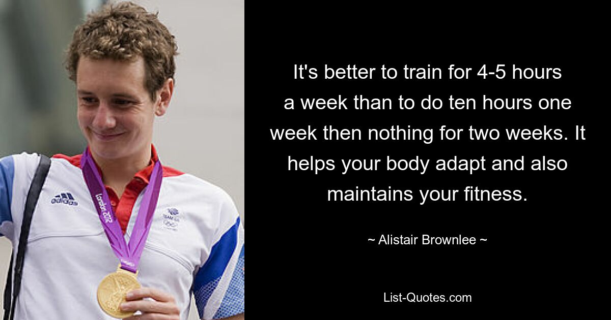 It's better to train for 4-5 hours a week than to do ten hours one week then nothing for two weeks. It helps your body adapt and also maintains your fitness. — © Alistair Brownlee