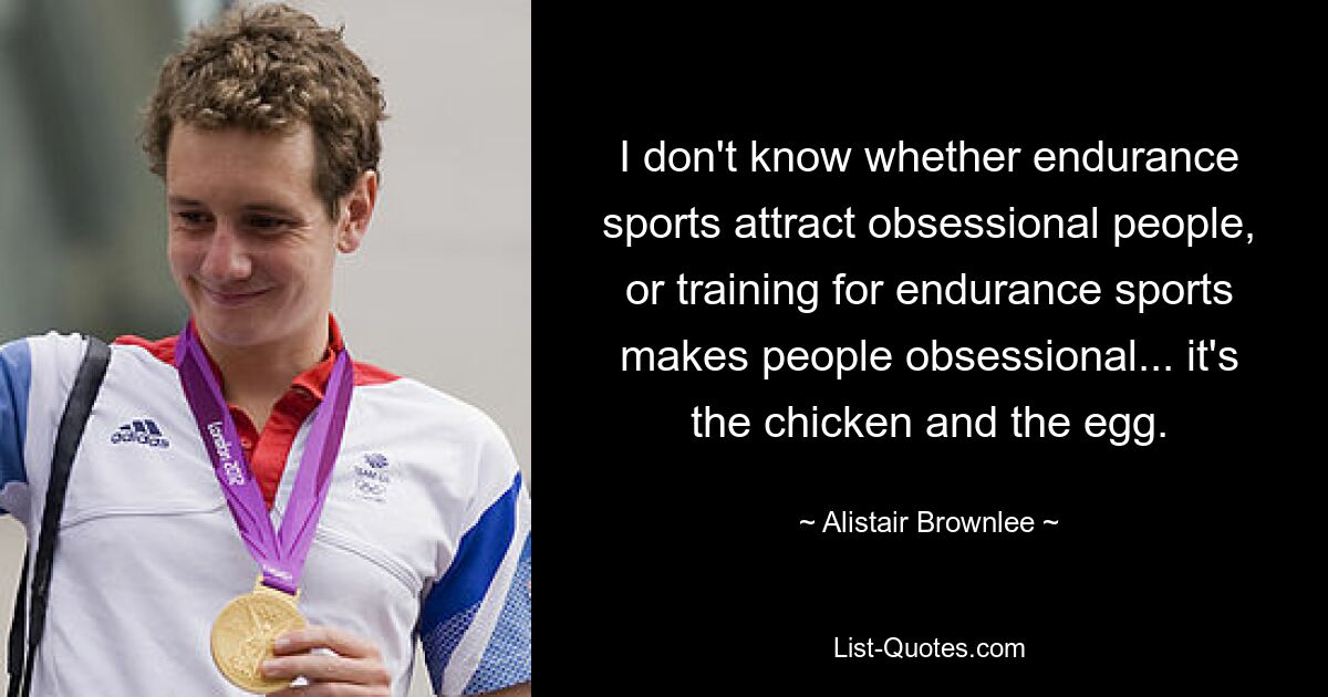 I don't know whether endurance sports attract obsessional people, or training for endurance sports makes people obsessional... it's the chicken and the egg. — © Alistair Brownlee