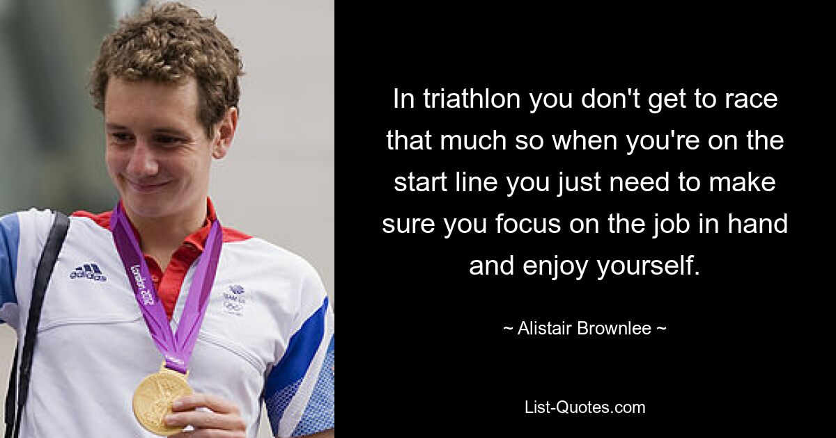 In triathlon you don't get to race that much so when you're on the start line you just need to make sure you focus on the job in hand and enjoy yourself. — © Alistair Brownlee