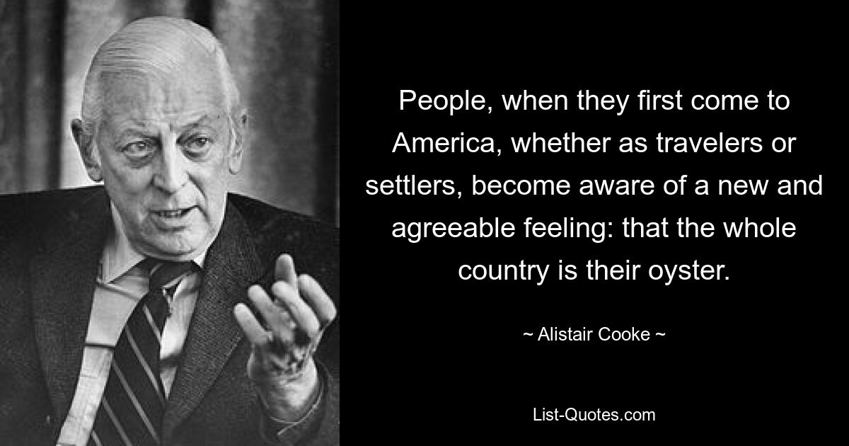 People, when they first come to America, whether as travelers or settlers, become aware of a new and agreeable feeling: that the whole country is their oyster. — © Alistair Cooke