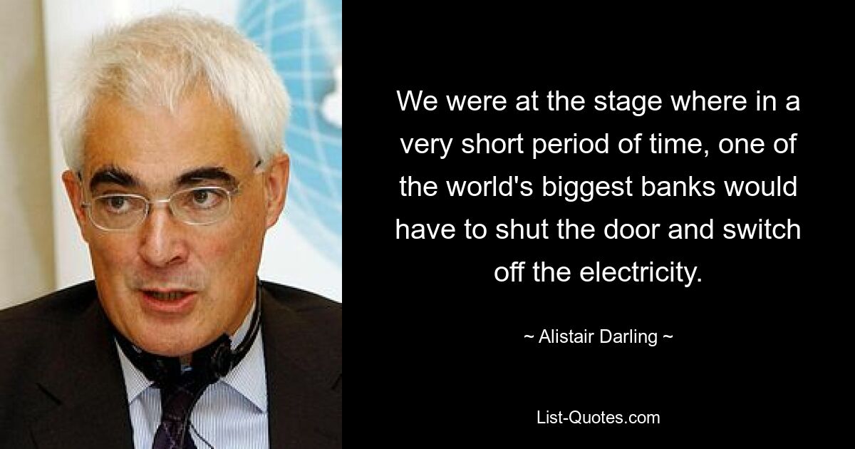 We were at the stage where in a very short period of time, one of the world's biggest banks would have to shut the door and switch off the electricity. — © Alistair Darling