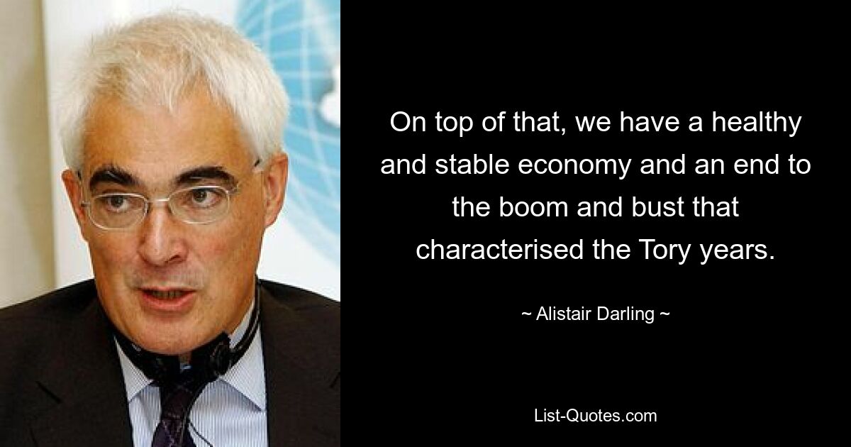 On top of that, we have a healthy and stable economy and an end to the boom and bust that characterised the Tory years. — © Alistair Darling