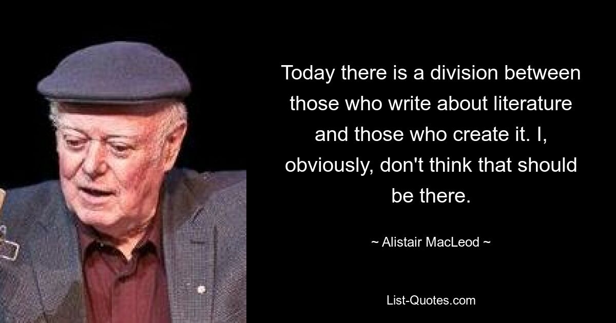 Today there is a division between those who write about literature and those who create it. I, obviously, don't think that should be there. — © Alistair MacLeod