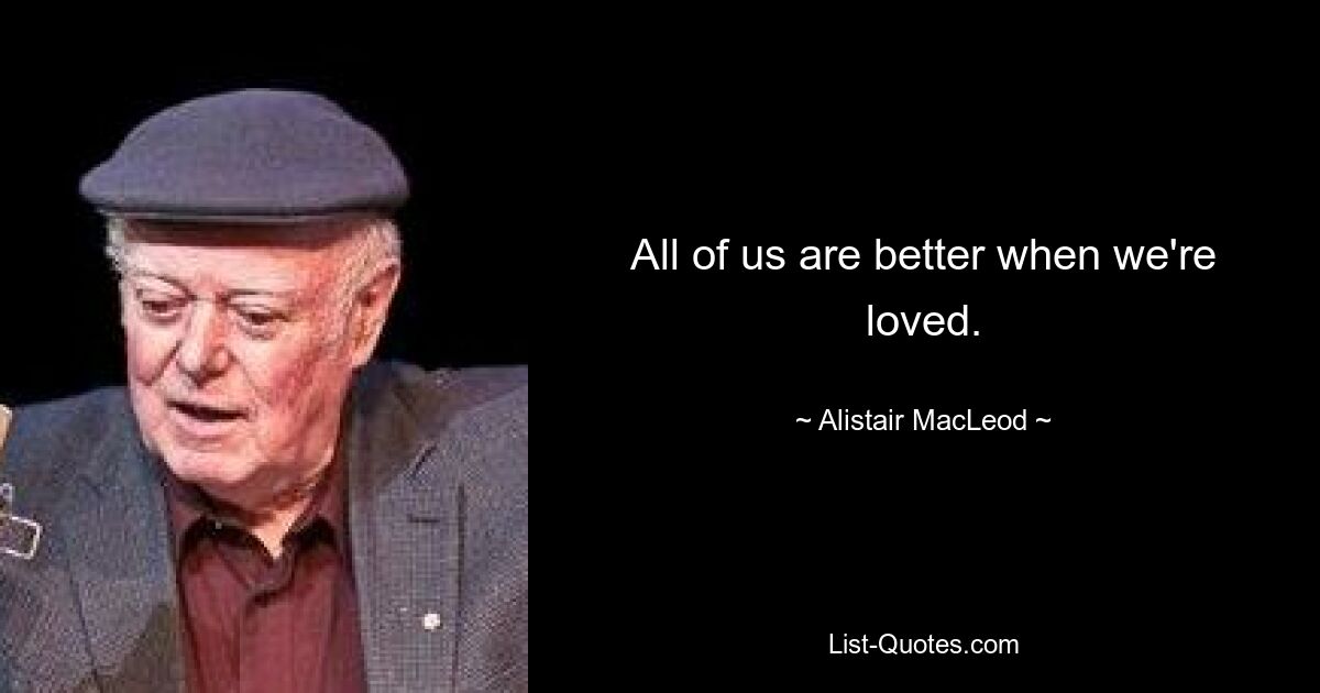 All of us are better when we're loved. — © Alistair MacLeod