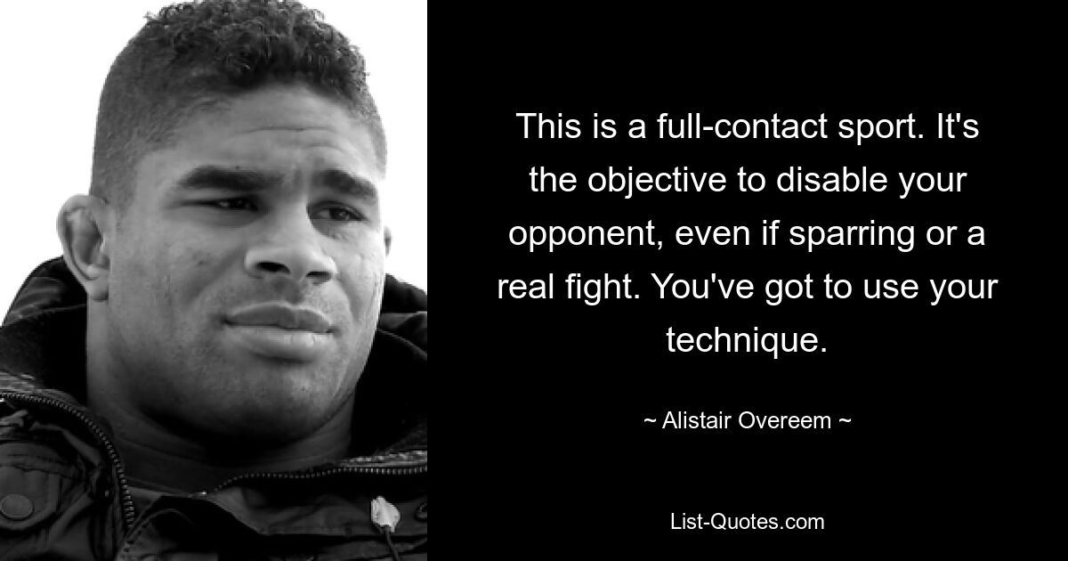 This is a full-contact sport. It's the objective to disable your opponent, even if sparring or a real fight. You've got to use your technique. — © Alistair Overeem