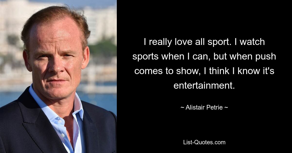 I really love all sport. I watch sports when I can, but when push comes to show, I think I know it's entertainment. — © Alistair Petrie