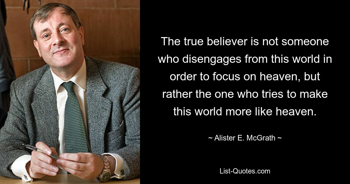 The true believer is not someone who disengages from this world in order to focus on heaven, but rather the one who tries to make this world more like heaven. — © Alister E. McGrath