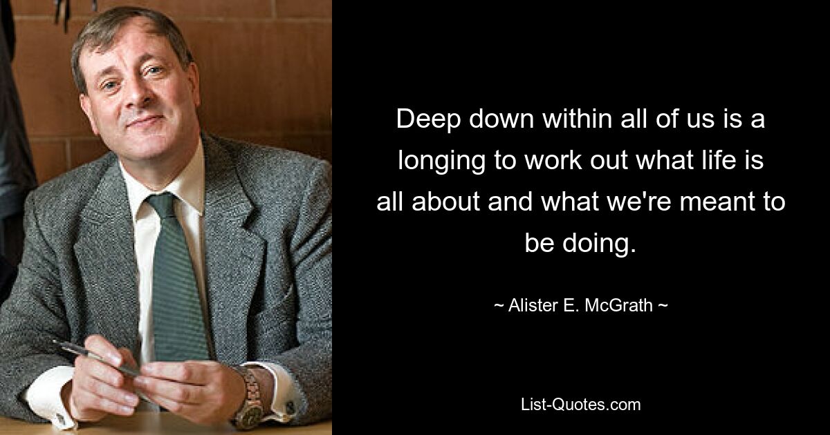 Deep down within all of us is a longing to work out what life is all about and what we're meant to be doing. — © Alister E. McGrath