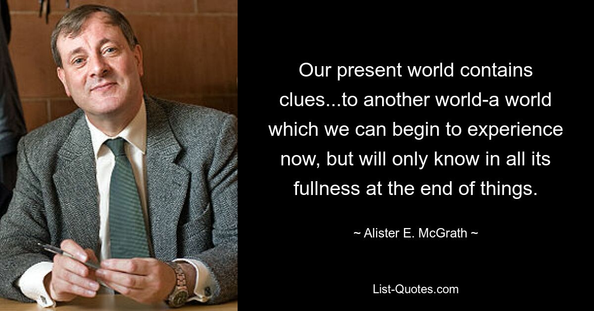 Our present world contains clues...to another world-a world which we can begin to experience now, but will only know in all its fullness at the end of things. — © Alister E. McGrath