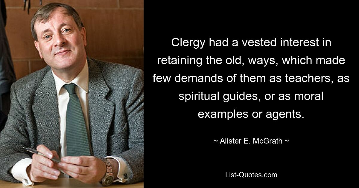 Clergy had a vested interest in retaining the old, ways, which made few demands of them as teachers, as spiritual guides, or as moral examples or agents. — © Alister E. McGrath