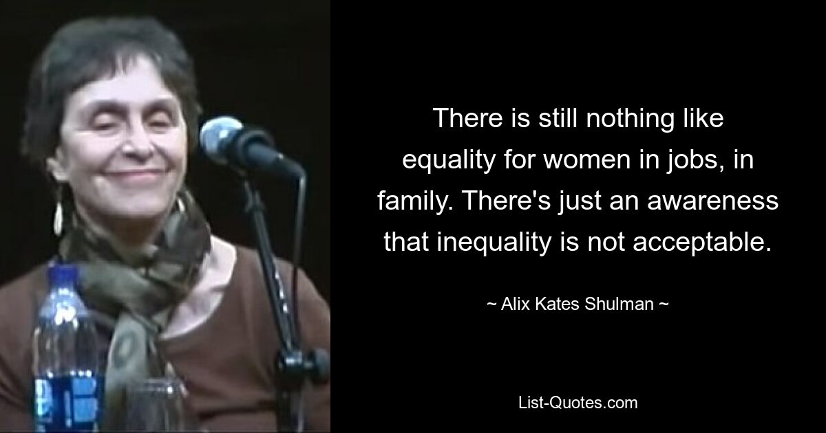 There is still nothing like equality for women in jobs, in family. There's just an awareness that inequality is not acceptable. — © Alix Kates Shulman