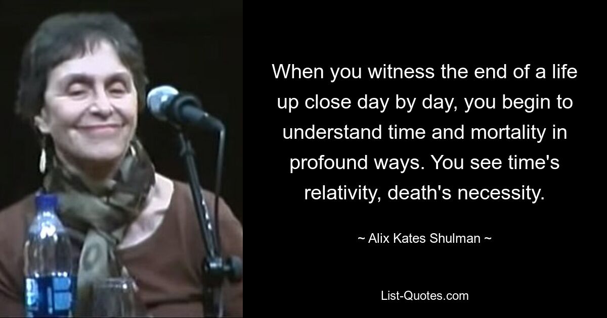 When you witness the end of a life up close day by day, you begin to understand time and mortality in profound ways. You see time's relativity, death's necessity. — © Alix Kates Shulman