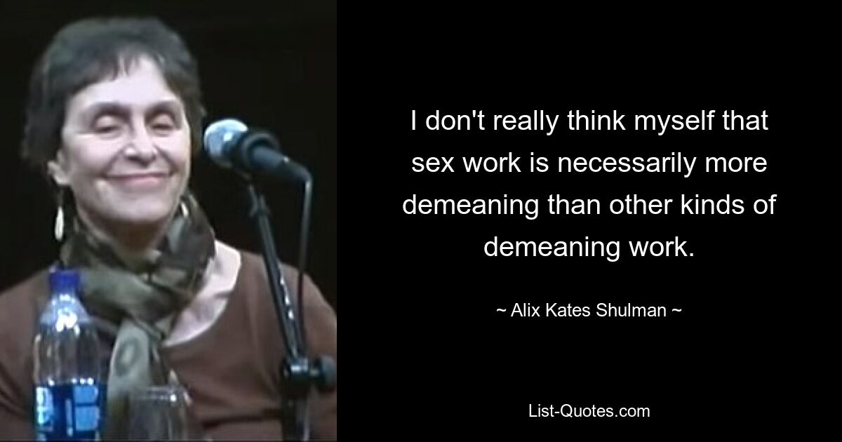 I don't really think myself that sex work is necessarily more demeaning than other kinds of demeaning work. — © Alix Kates Shulman