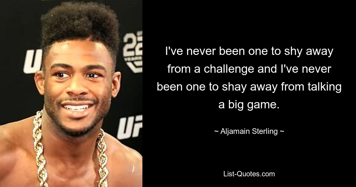 I've never been one to shy away from a challenge and I've never been one to shay away from talking a big game. — © Aljamain Sterling