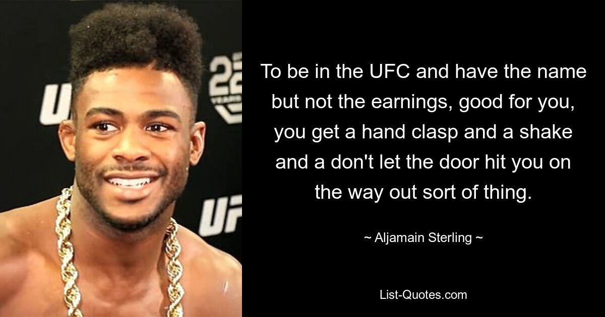 To be in the UFC and have the name but not the earnings, good for you, you get a hand clasp and a shake and a don't let the door hit you on the way out sort of thing. — © Aljamain Sterling