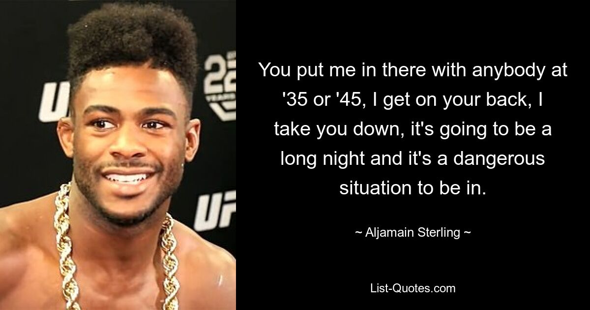 You put me in there with anybody at '35 or '45, I get on your back, I take you down, it's going to be a long night and it's a dangerous situation to be in. — © Aljamain Sterling