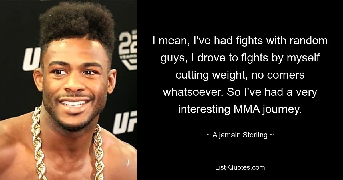 I mean, I've had fights with random guys, I drove to fights by myself cutting weight, no corners whatsoever. So I've had a very interesting MMA journey. — © Aljamain Sterling