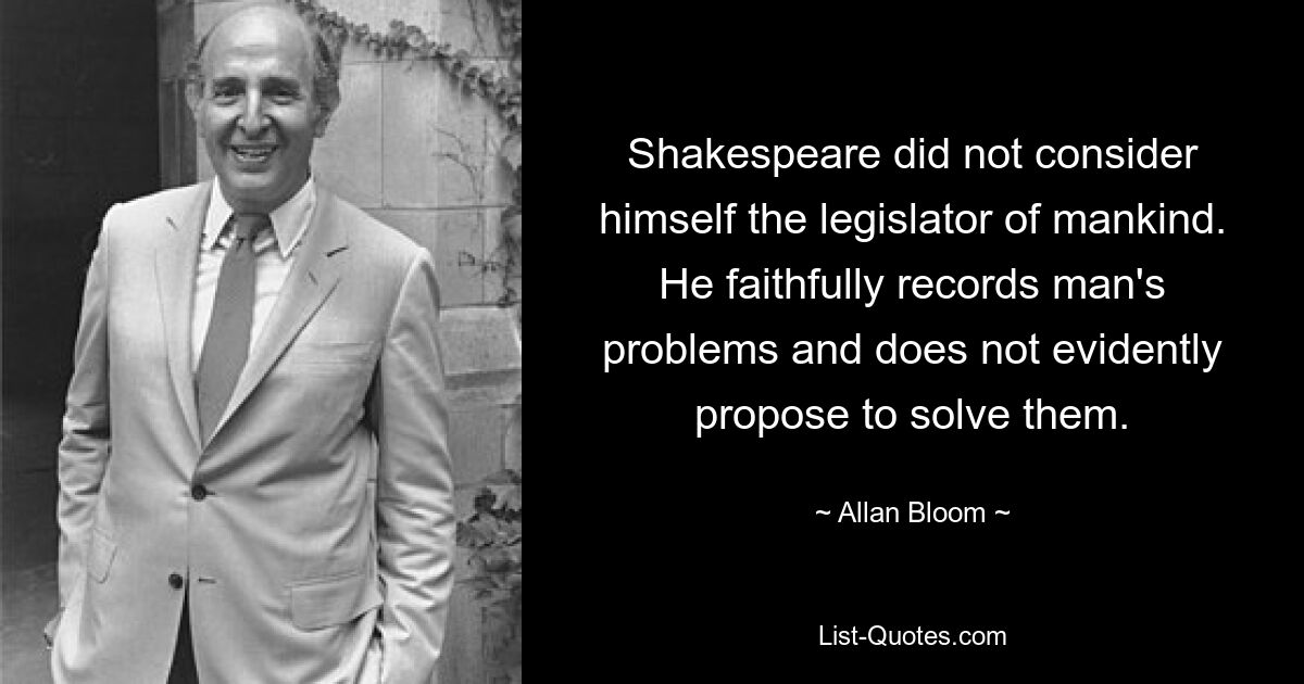 Shakespeare did not consider himself the legislator of mankind. He faithfully records man's problems and does not evidently propose to solve them. — © Allan Bloom