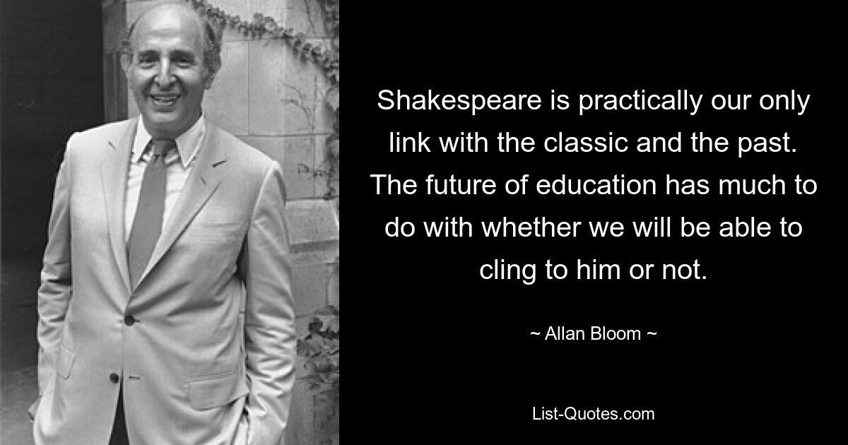 Shakespeare is practically our only link with the classic and the past. The future of education has much to do with whether we will be able to cling to him or not. — © Allan Bloom