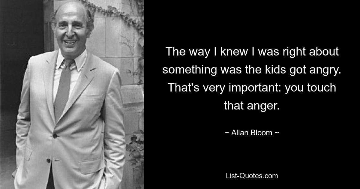 The way I knew I was right about something was the kids got angry. That's very important: you touch that anger. — © Allan Bloom