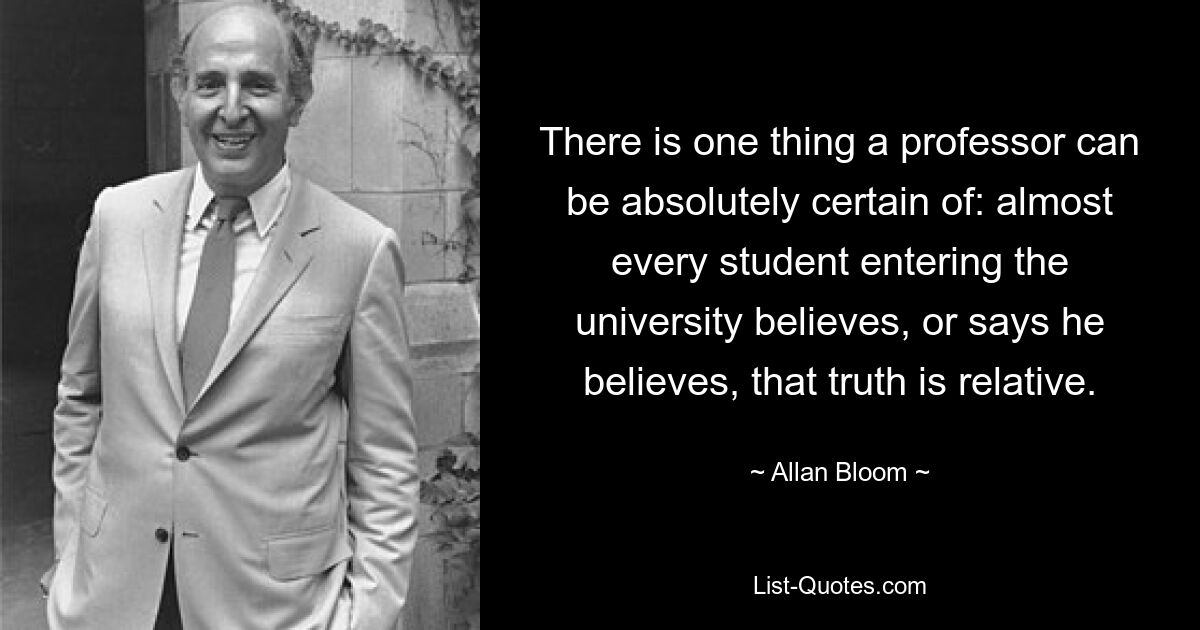 There is one thing a professor can be absolutely certain of: almost every student entering the university believes, or says he believes, that truth is relative. — © Allan Bloom