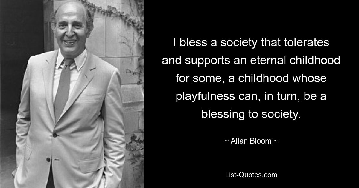 I bless a society that tolerates and supports an eternal childhood for some, a childhood whose playfulness can, in turn, be a blessing to society. — © Allan Bloom