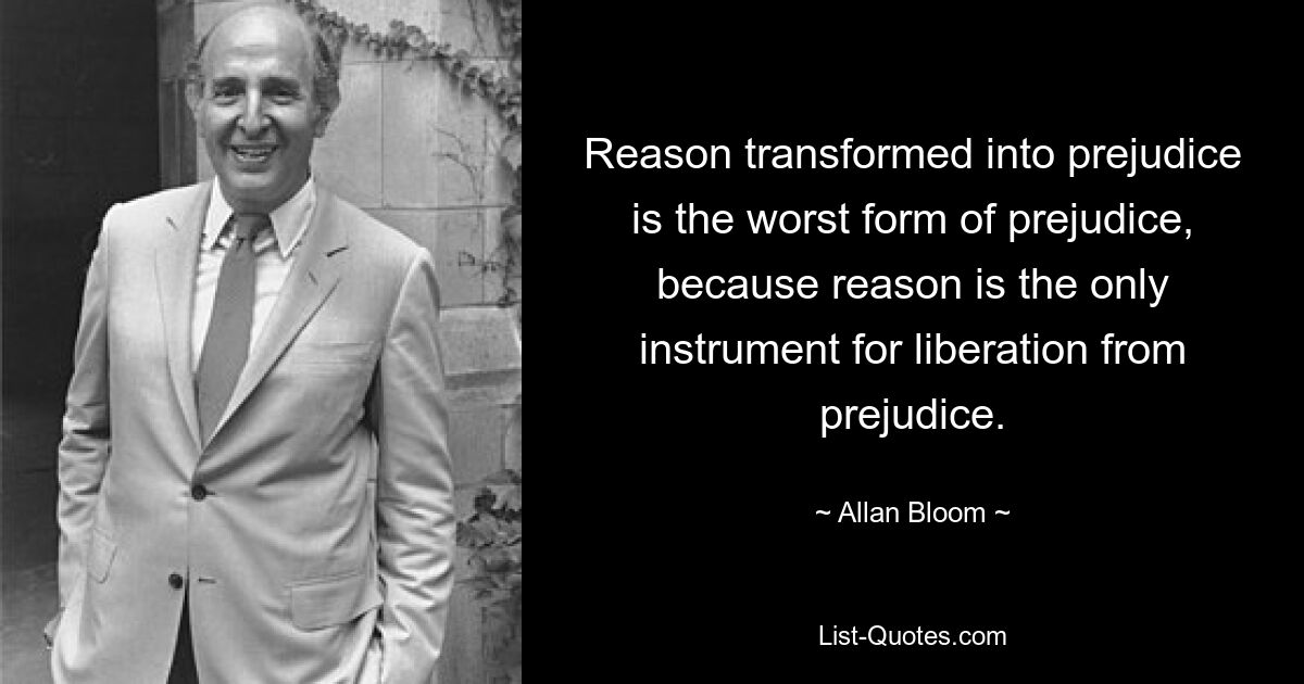 Reason transformed into prejudice is the worst form of prejudice, because reason is the only instrument for liberation from prejudice. — © Allan Bloom