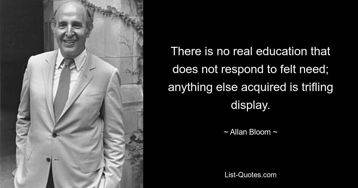 There is no real education that does not respond to felt need; anything else acquired is trifling display. — © Allan Bloom