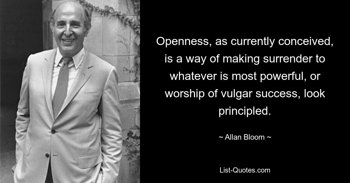 Openness, as currently conceived, is a way of making surrender to whatever is most powerful, or worship of vulgar success, look principled. — © Allan Bloom