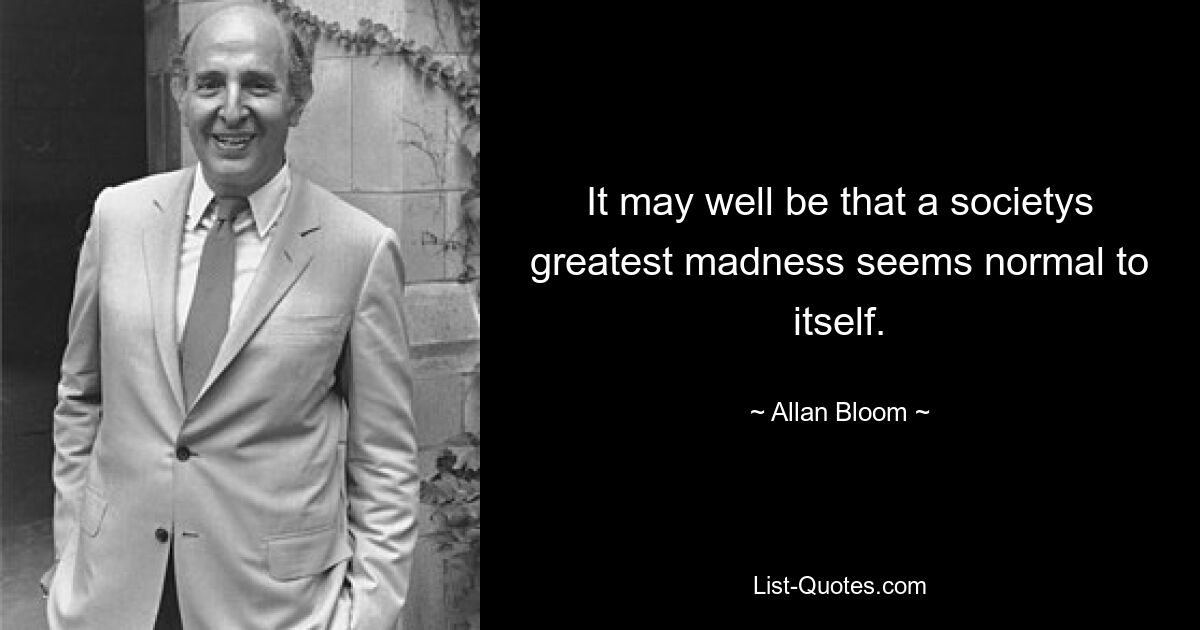 It may well be that a societys greatest madness seems normal to itself. — © Allan Bloom