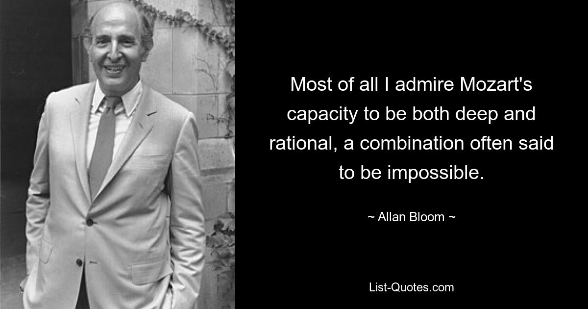 Most of all I admire Mozart's capacity to be both deep and rational, a combination often said to be impossible. — © Allan Bloom