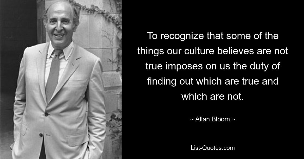 To recognize that some of the things our culture believes are not true imposes on us the duty of finding out which are true and which are not. — © Allan Bloom