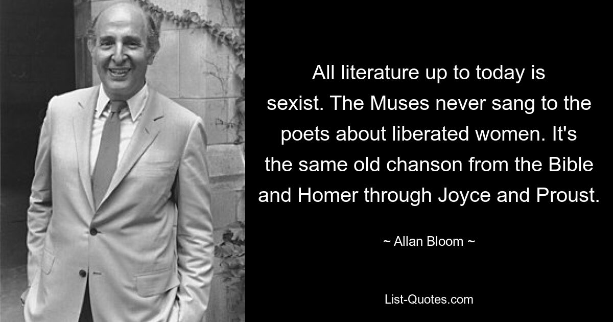 All literature up to today is sexist. The Muses never sang to the poets about liberated women. It's the same old chanson from the Bible and Homer through Joyce and Proust. — © Allan Bloom