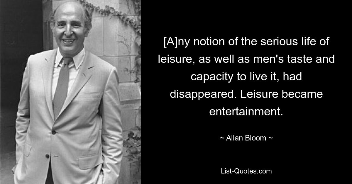 [A]ny notion of the serious life of leisure, as well as men's taste and capacity to live it, had disappeared. Leisure became entertainment. — © Allan Bloom