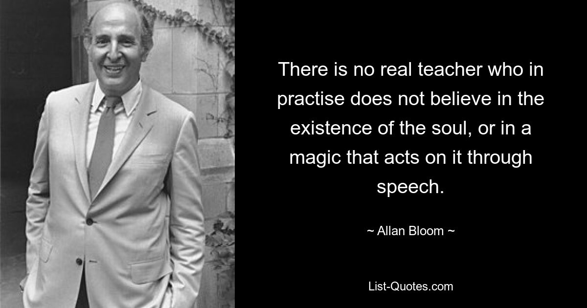 There is no real teacher who in practise does not believe in the existence of the soul, or in a magic that acts on it through speech. — © Allan Bloom