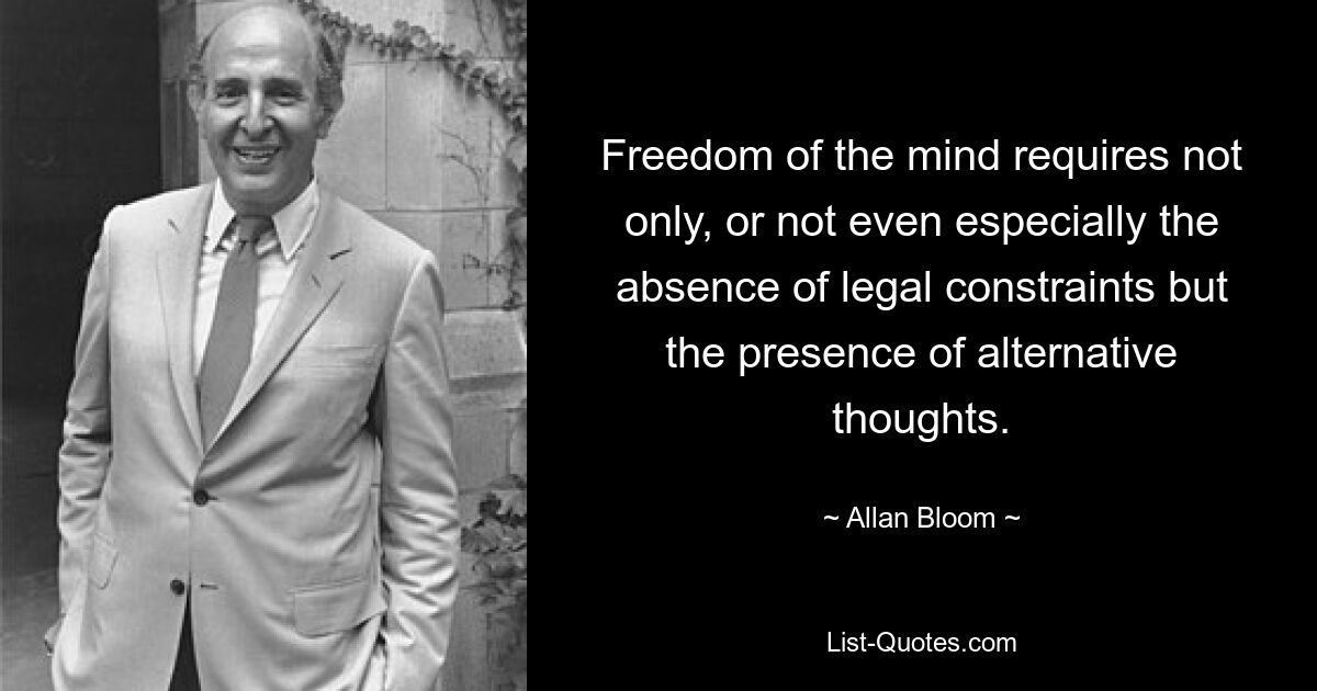 Freedom of the mind requires not only, or not even especially the absence of legal constraints but the presence of alternative thoughts. — © Allan Bloom