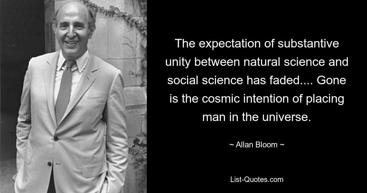 The expectation of substantive unity between natural science and social science has faded.... Gone is the cosmic intention of placing man in the universe. — © Allan Bloom