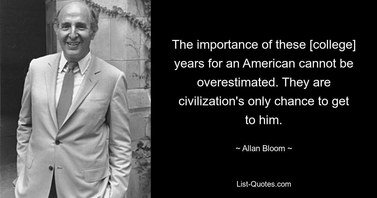 The importance of these [college] years for an American cannot be overestimated. They are civilization's only chance to get to him. — © Allan Bloom