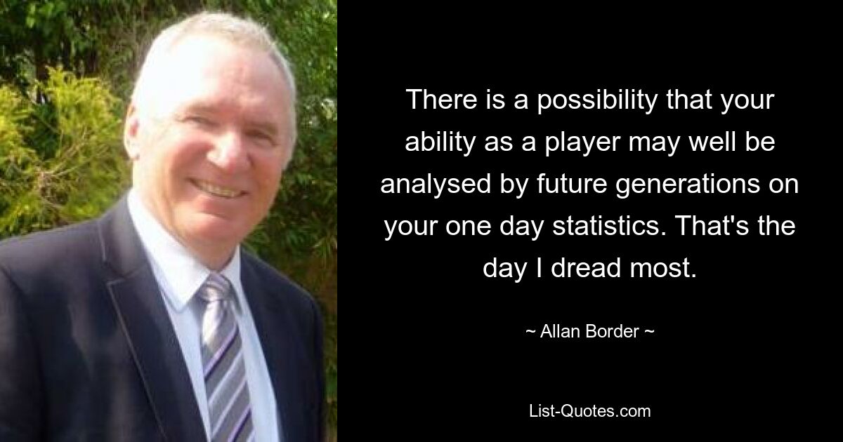 There is a possibility that your ability as a player may well be analysed by future generations on your one day statistics. That's the day I dread most. — © Allan Border