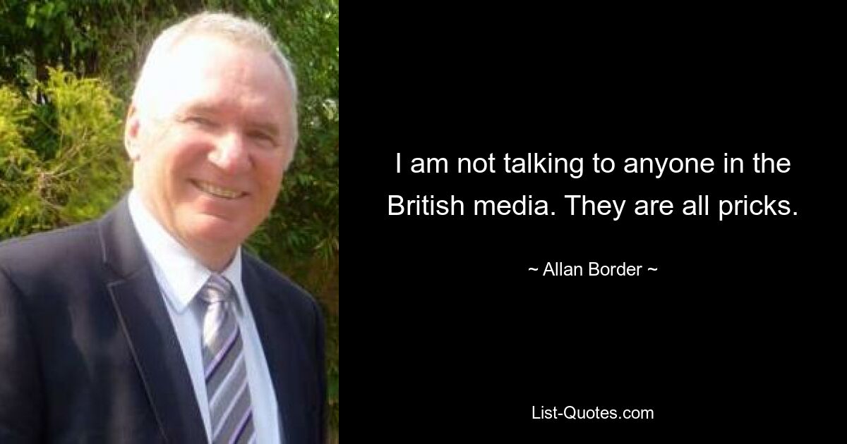 I am not talking to anyone in the British media. They are all pricks. — © Allan Border