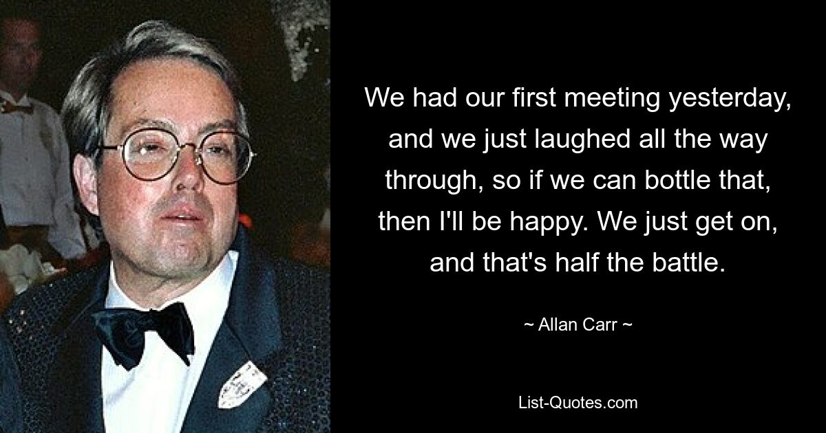 We had our first meeting yesterday, and we just laughed all the way through, so if we can bottle that, then I'll be happy. We just get on, and that's half the battle. — © Allan Carr