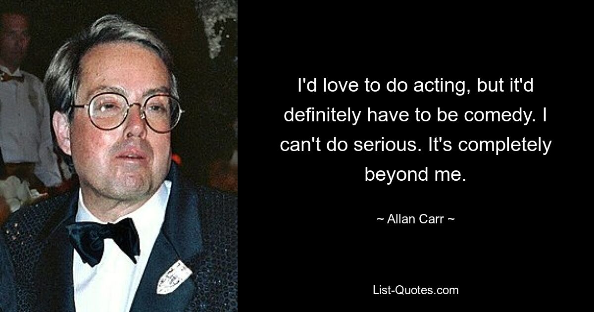 I'd love to do acting, but it'd definitely have to be comedy. I can't do serious. It's completely beyond me. — © Allan Carr