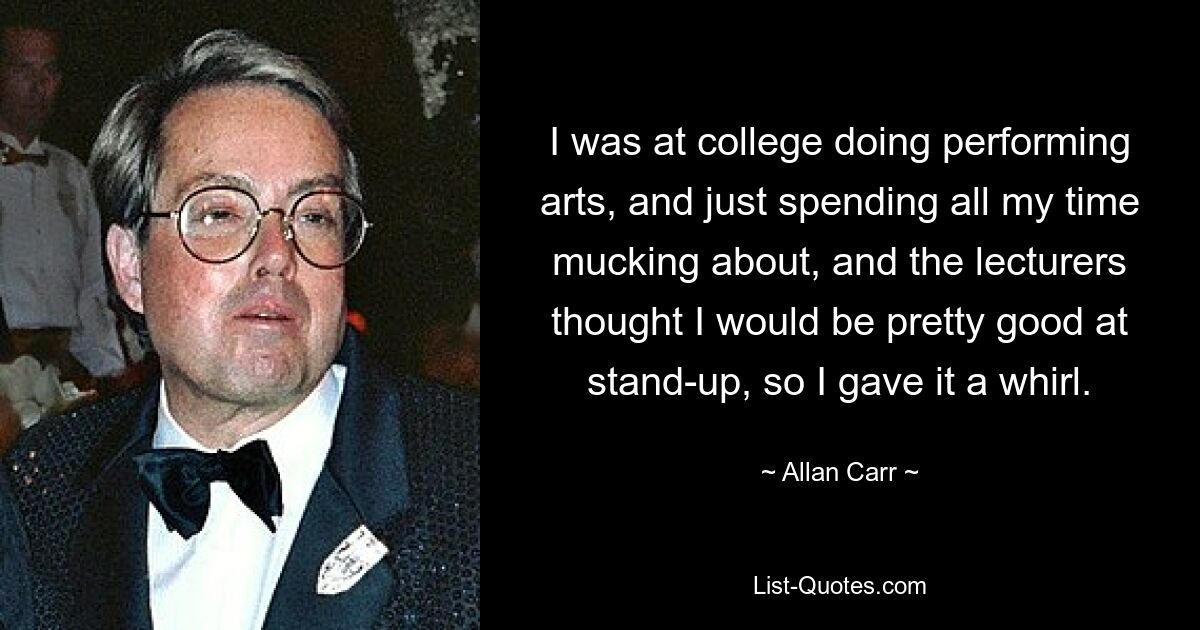 I was at college doing performing arts, and just spending all my time mucking about, and the lecturers thought I would be pretty good at stand-up, so I gave it a whirl. — © Allan Carr