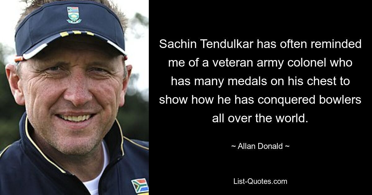 Sachin Tendulkar has often reminded me of a veteran army colonel who has many medals on his chest to show how he has conquered bowlers all over the world. — © Allan Donald