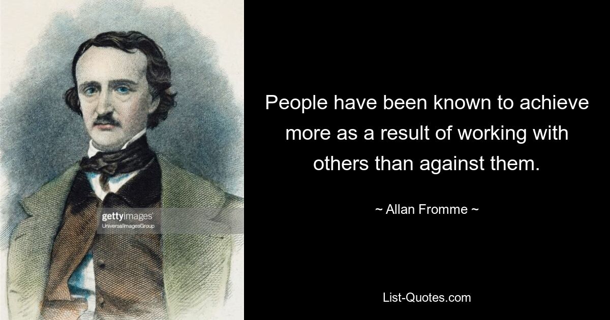 People have been known to achieve more as a result of working with others than against them. — © Allan Fromme