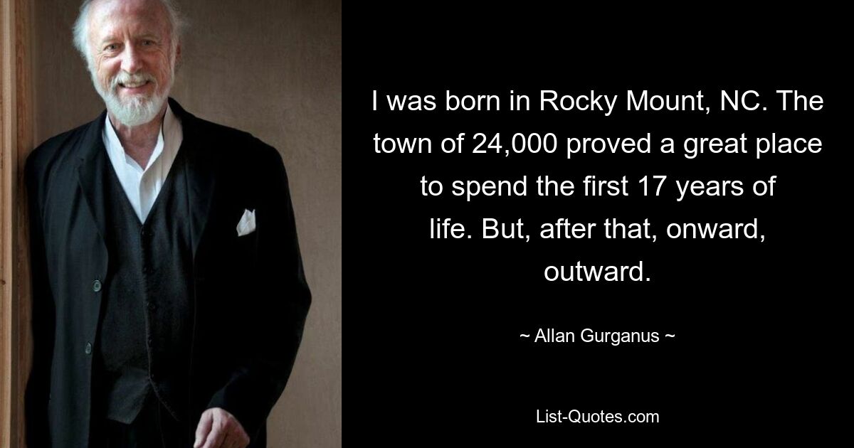 I was born in Rocky Mount, NC. The town of 24,000 proved a great place to spend the first 17 years of life. But, after that, onward, outward. — © Allan Gurganus