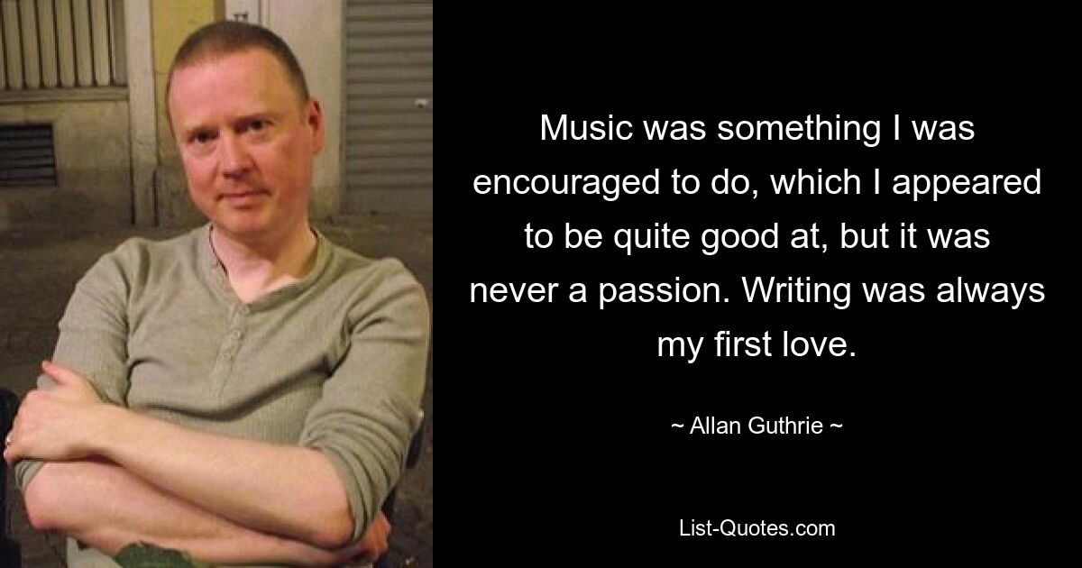 Music was something I was encouraged to do, which I appeared to be quite good at, but it was never a passion. Writing was always my first love. — © Allan Guthrie