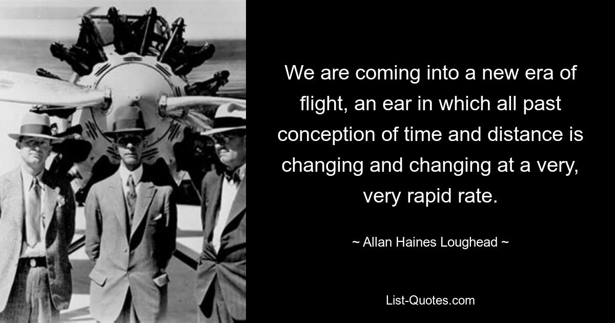 We are coming into a new era of flight, an ear in which all past conception of time and distance is changing and changing at a very, very rapid rate. — © Allan Haines Loughead