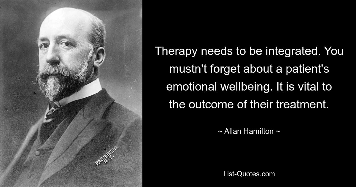 Therapy needs to be integrated. You mustn't forget about a patient's emotional wellbeing. It is vital to the outcome of their treatment. — © Allan Hamilton