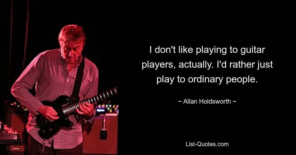 I don't like playing to guitar players, actually. I'd rather just play to ordinary people. — © Allan Holdsworth